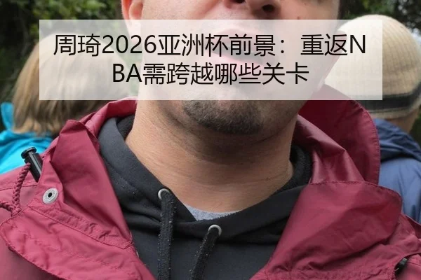 周琦2026亚洲杯前景：重返NBA需跨越哪些关卡